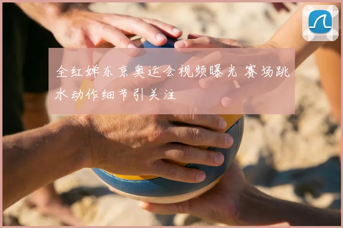 全红婵东京奥运会视频曝光 赛场跳水动作细节引关注