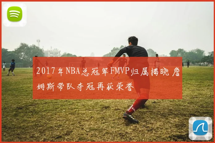 2017年NBA总冠军FMVP归属揭晓 詹姆斯带队夺冠再获荣誉