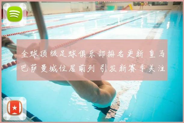 全球顶级足球俱乐部排名更新 皇马巴萨曼城位居前列 引发新赛季关注