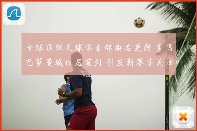 全球顶级足球俱乐部排名更新 皇马巴萨曼城位居前列 引发新赛季关注