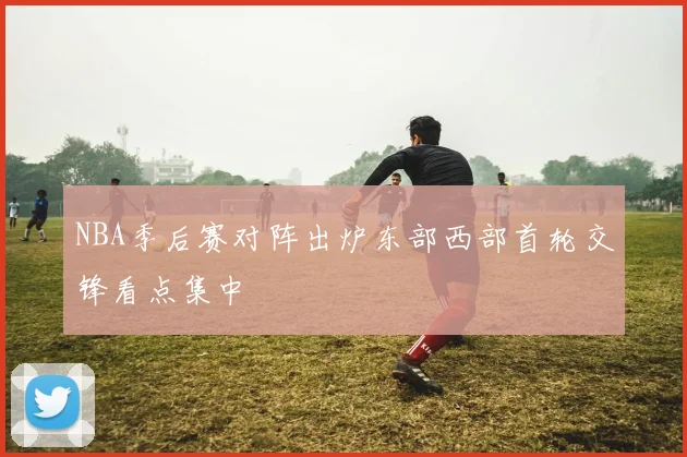 NBA季后赛对阵出炉东部西部首轮交锋看点集中