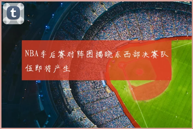 NBA季后赛对阵图揭晓东西部决赛队伍即将产生